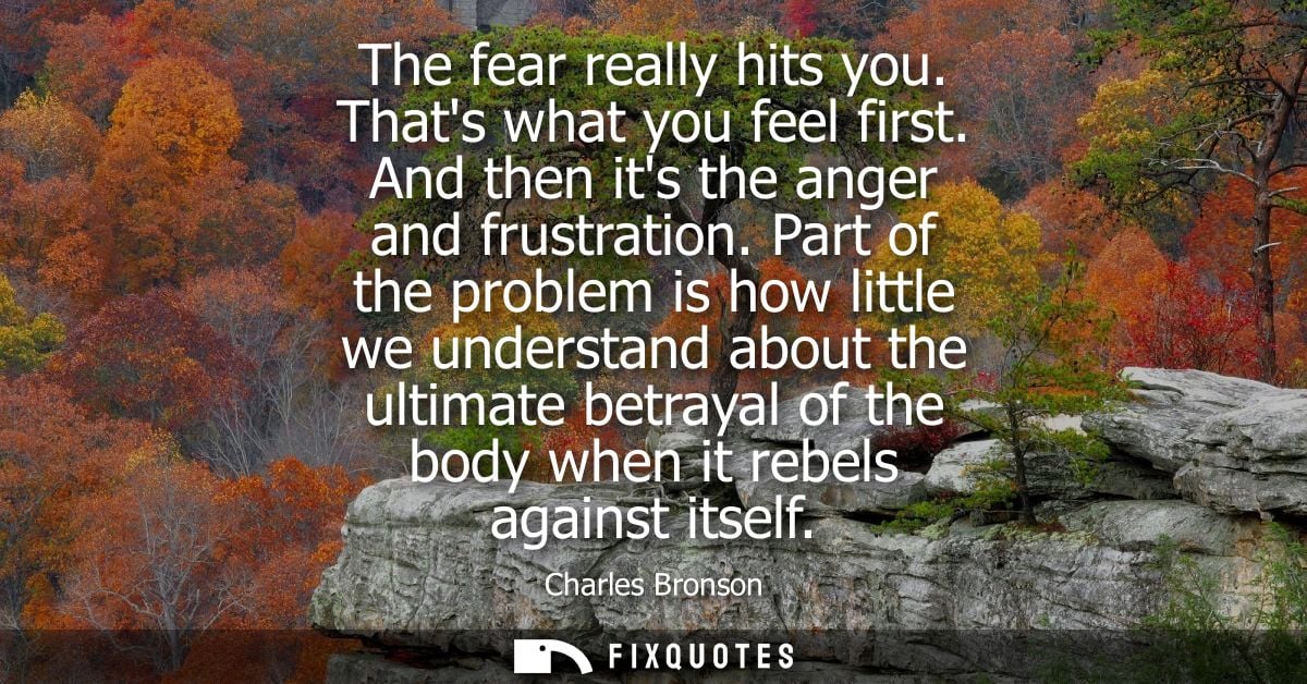 The fear really hits you. Thats what you feel first. And then its the anger and frustration. Part of the problem is how 