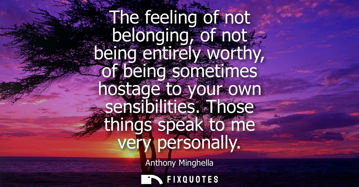 The feeling of not belonging, of not being entirely worthy, of being sometimes hostage to your own sensibilities. Those 