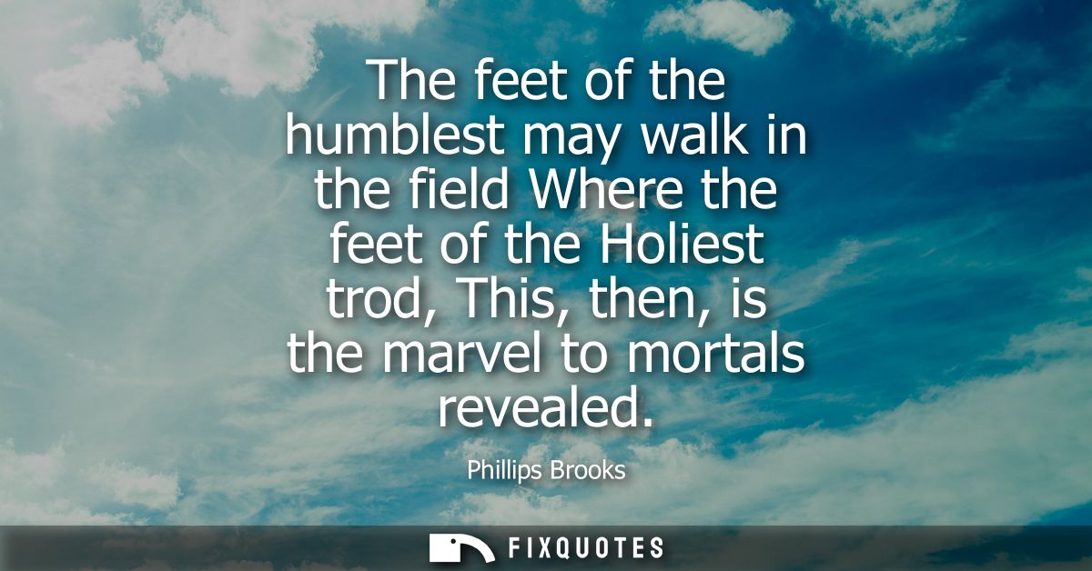 The feet of the humblest may walk in the field Where the feet of the Holiest trod, This, then, is the marvel to mortals 