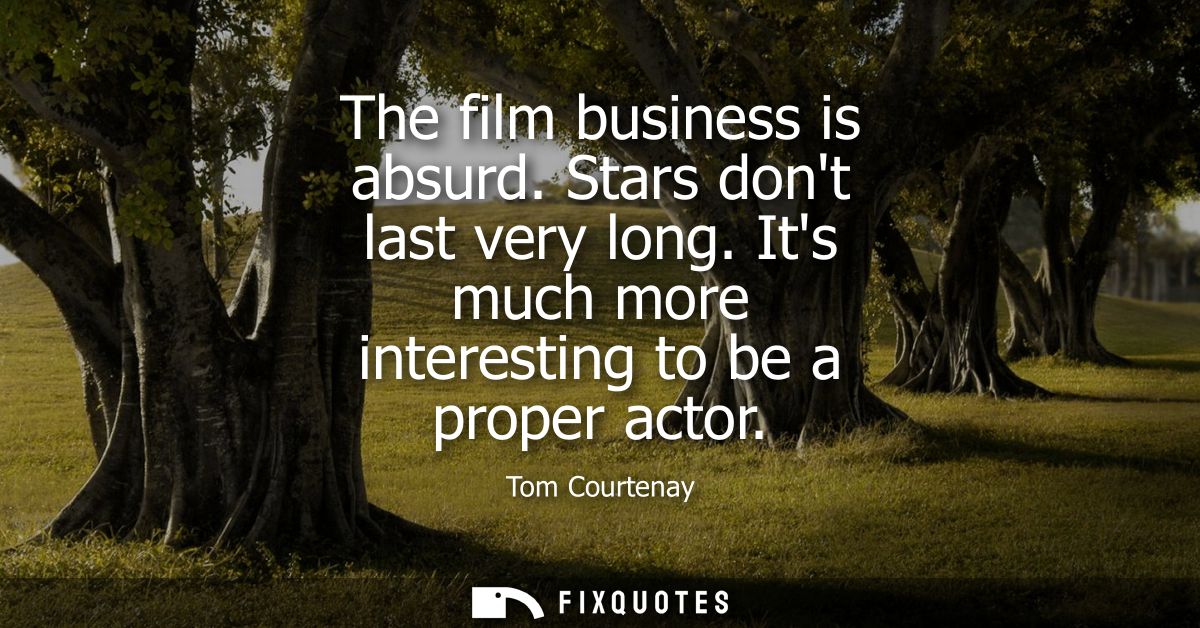The film business is absurd. Stars dont last very long. Its much more interesting to be a proper actor