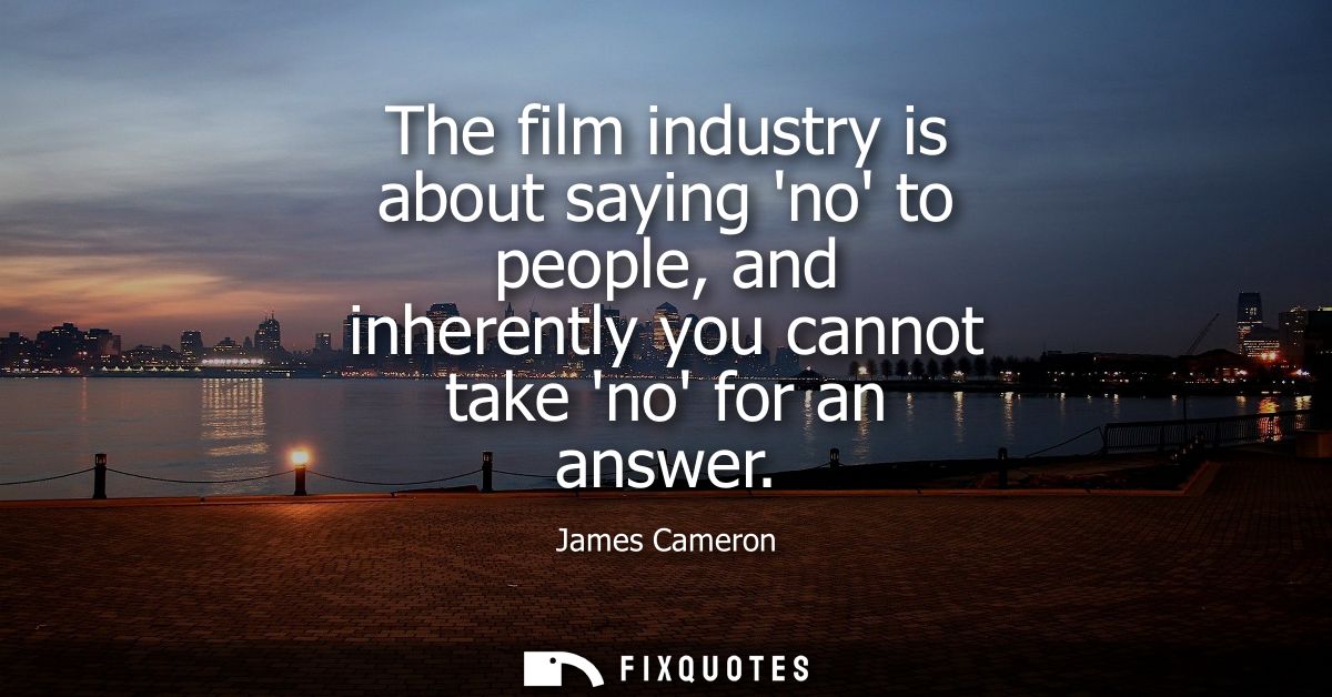 The film industry is about saying no to people, and inherently you cannot take no for an answer