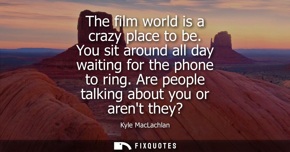 The film world is a crazy place to be. You sit around all day waiting for the phone to ring. Are people talking about yo