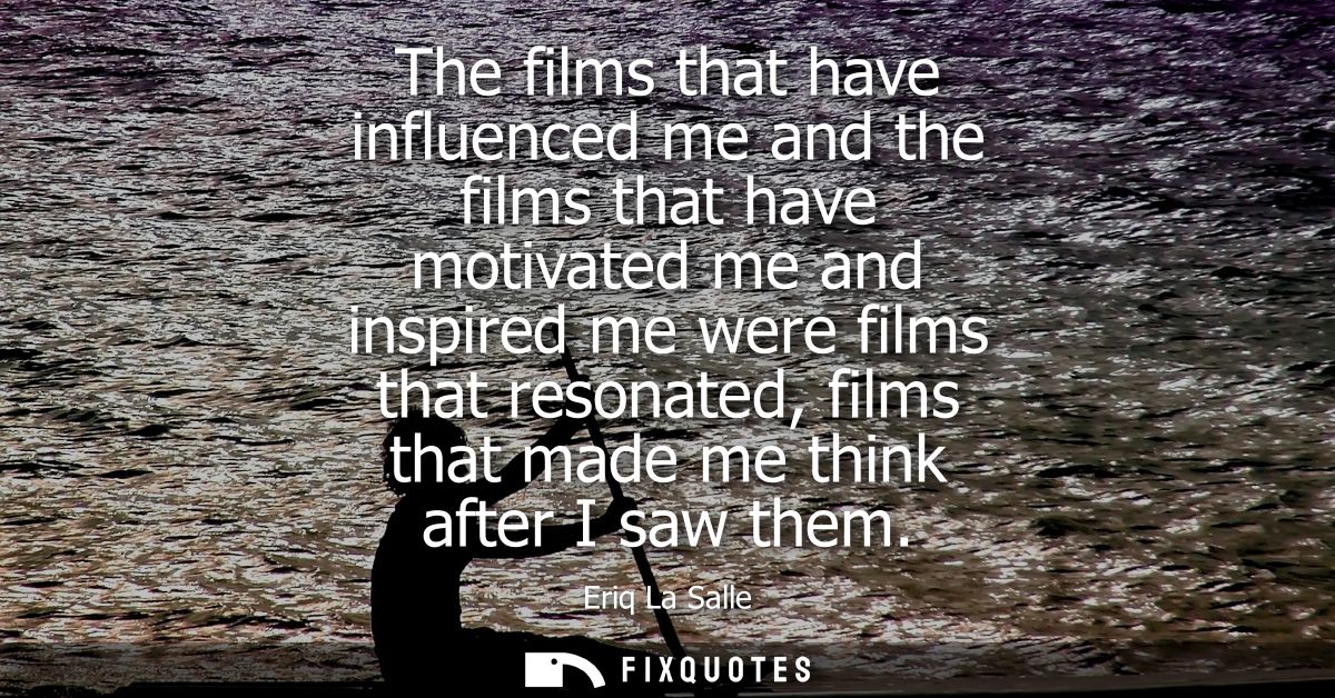 The films that have influenced me and the films that have motivated me and inspired me were films that resonated, films 