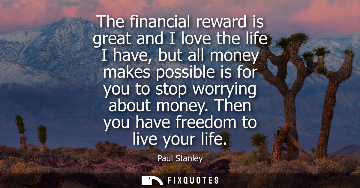 The financial reward is great and I love the life I have, but all money makes possible is for you to stop worrying about