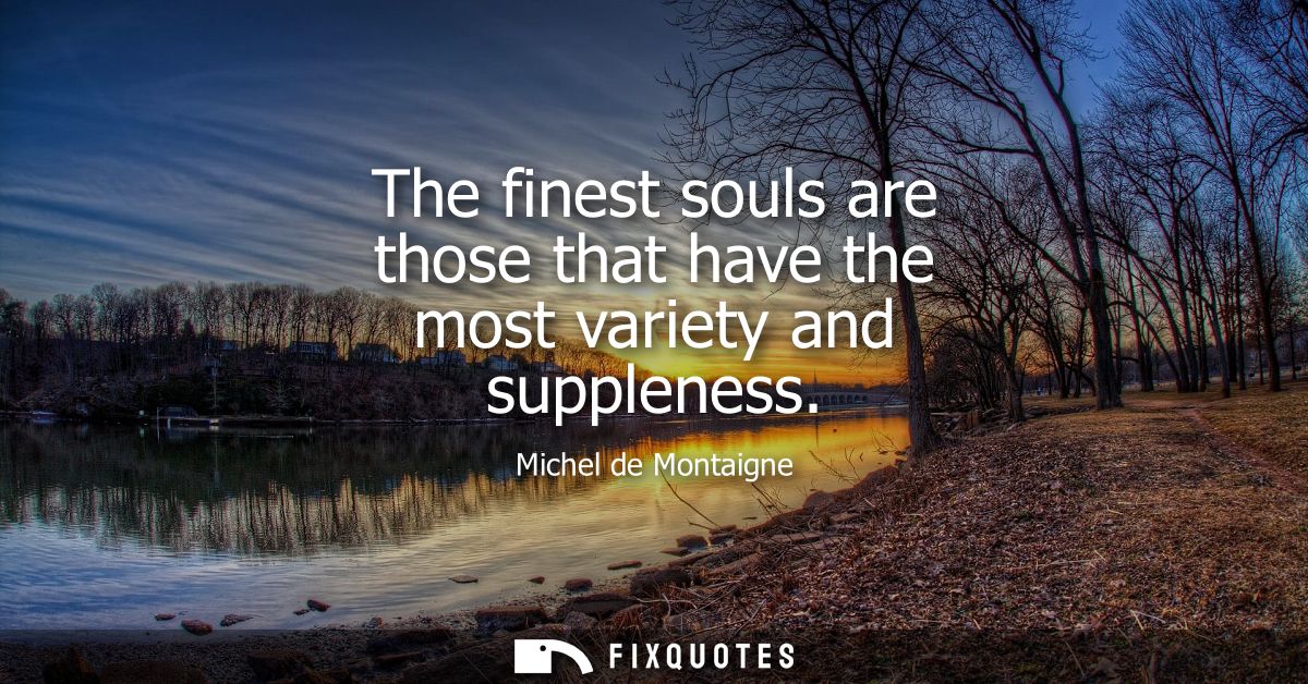 The finest souls are those that have the most variety and suppleness