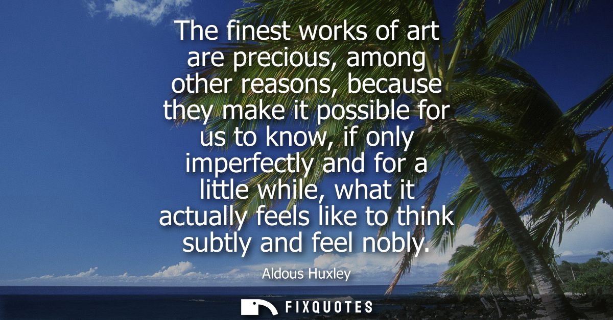The finest works of art are precious, among other reasons, because they make it possible for us to know, if only imperfe