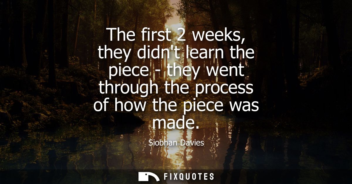 The first 2 weeks, they didnt learn the piece - they went through the process of how the piece was made