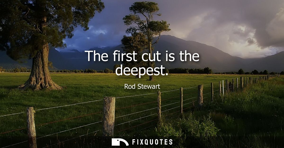 The first cut is the deepest