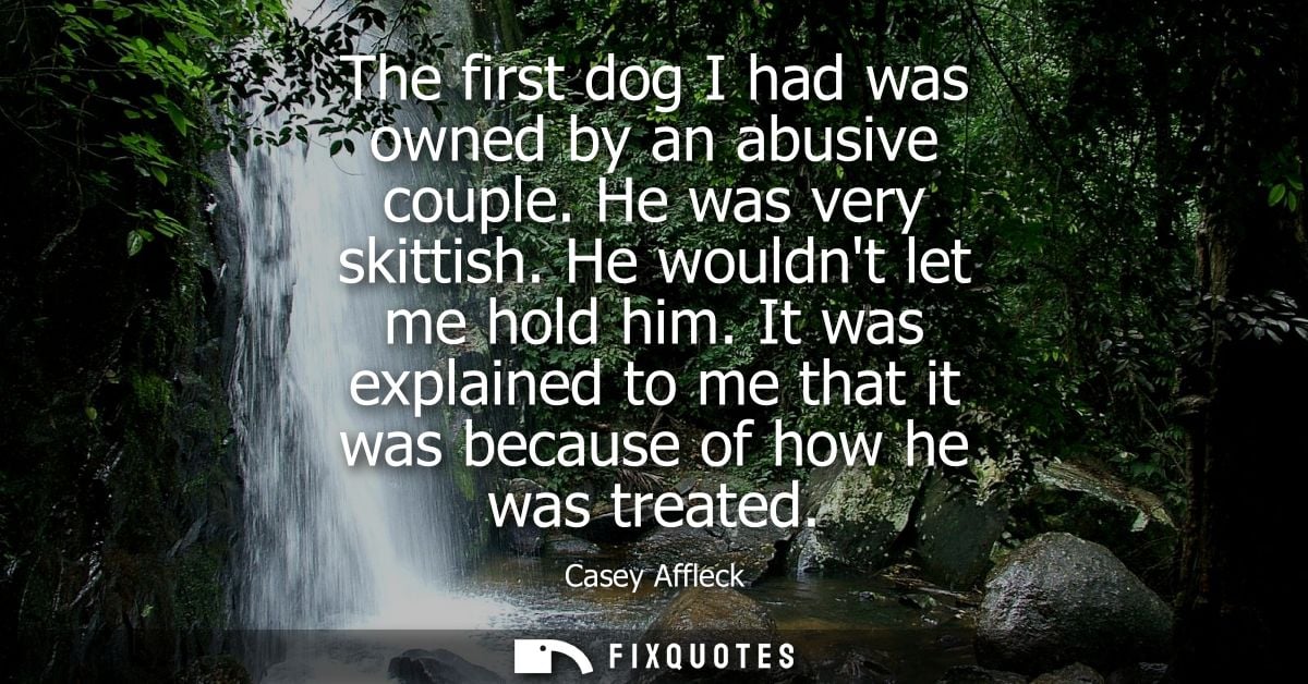 The first dog I had was owned by an abusive couple. He was very skittish. He wouldnt let me hold him.