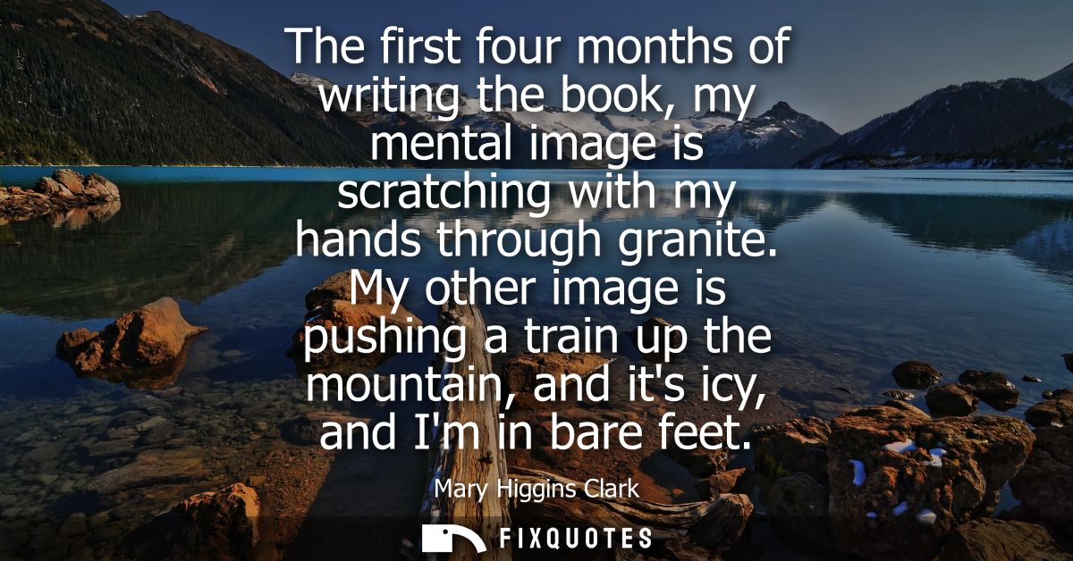 The first four months of writing the book, my mental image is scratching with my hands through granite.