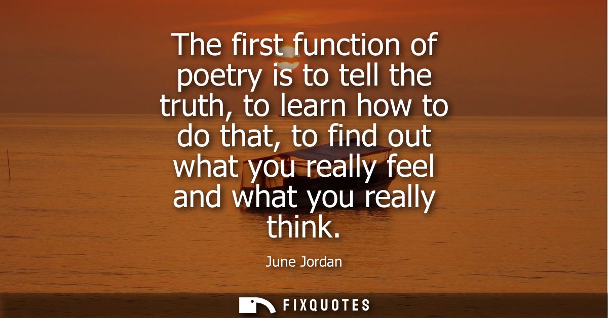 The first function of poetry is to tell the truth, to learn how to do that, to find out what you really feel and what yo