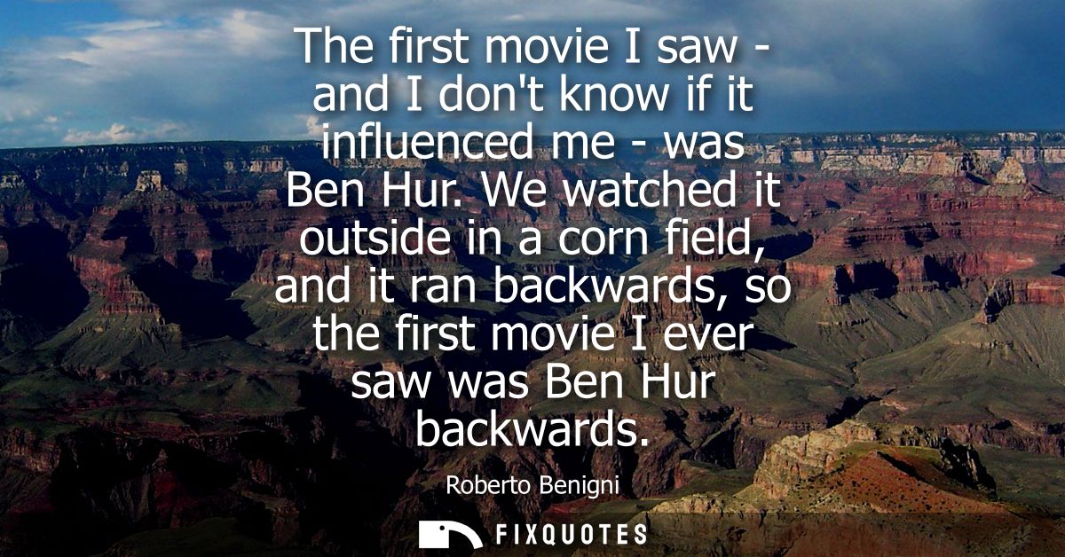 The first movie I saw - and I dont know if it influenced me - was Ben Hur. We watched it outside in a corn field, and it