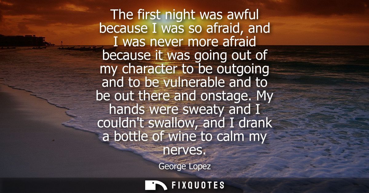 The first night was awful because I was so afraid, and I was never more afraid because it was going out of my character 