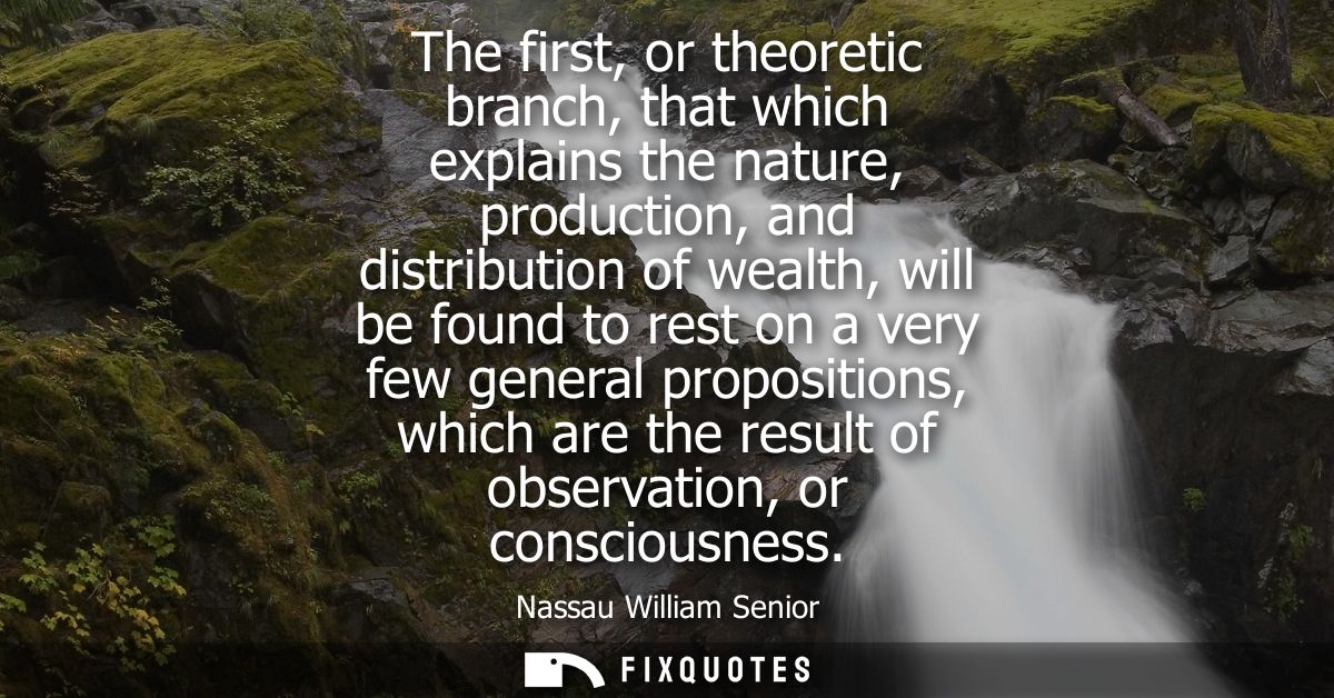 The first, or theoretic branch, that which explains the nature, production, and distribution of wealth, will be found to