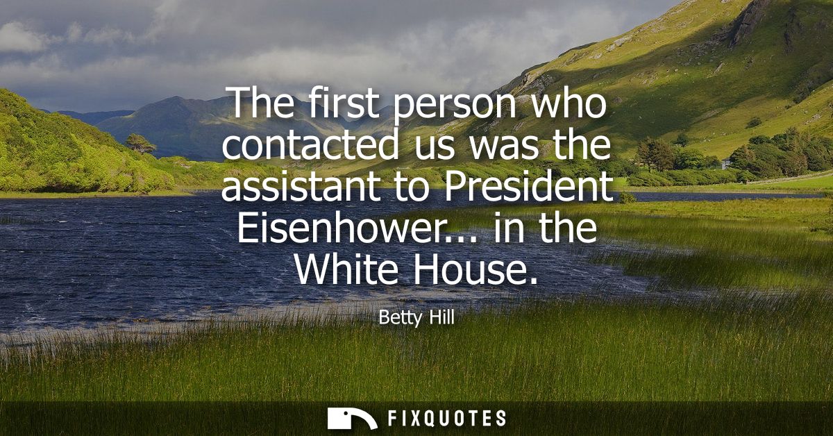 The first person who contacted us was the assistant to President Eisenhower... in the White House