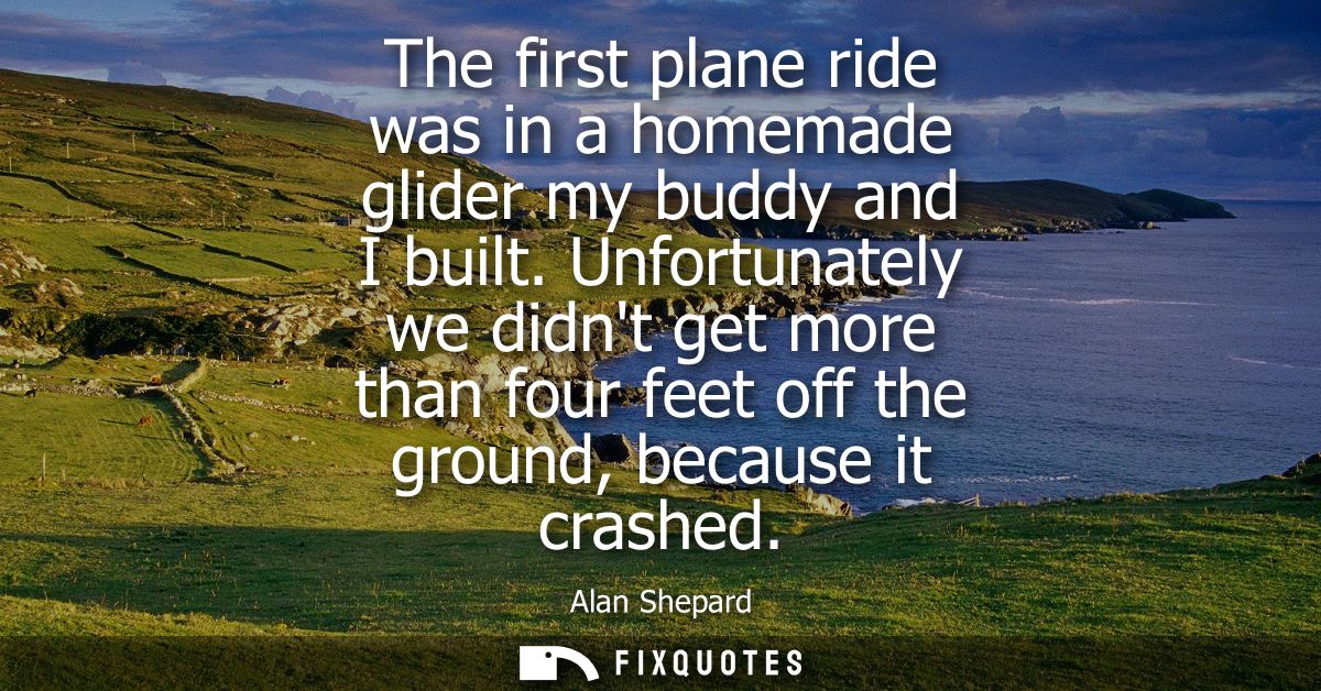 The first plane ride was in a homemade glider my buddy and I built. Unfortunately we didnt get more than four feet off t