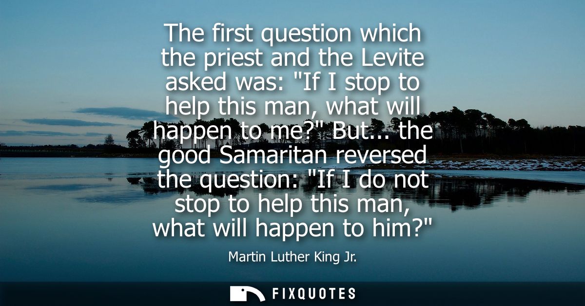 The first question which the priest and the Levite asked was: If I stop to help this man, what will happen to me? But...