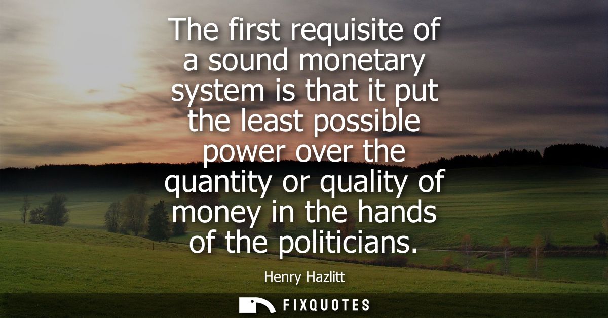 The first requisite of a sound monetary system is that it put the least possible power over the quantity or quality of m