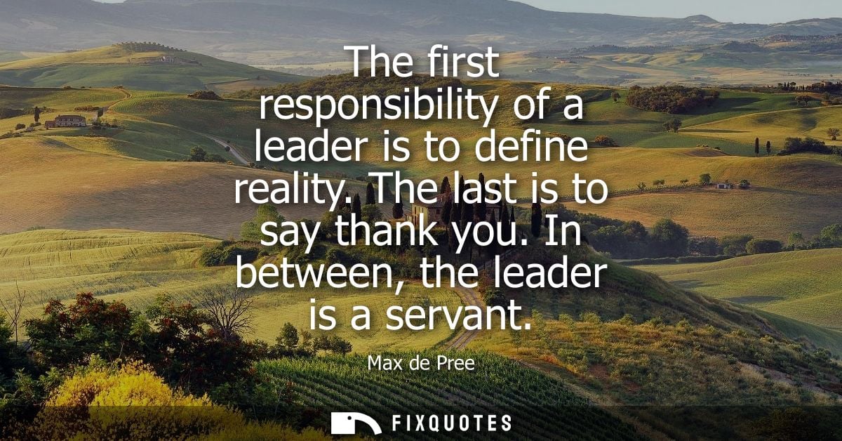 The first responsibility of a leader is to define reality. The last is to say thank you. In between, the leader is a ser