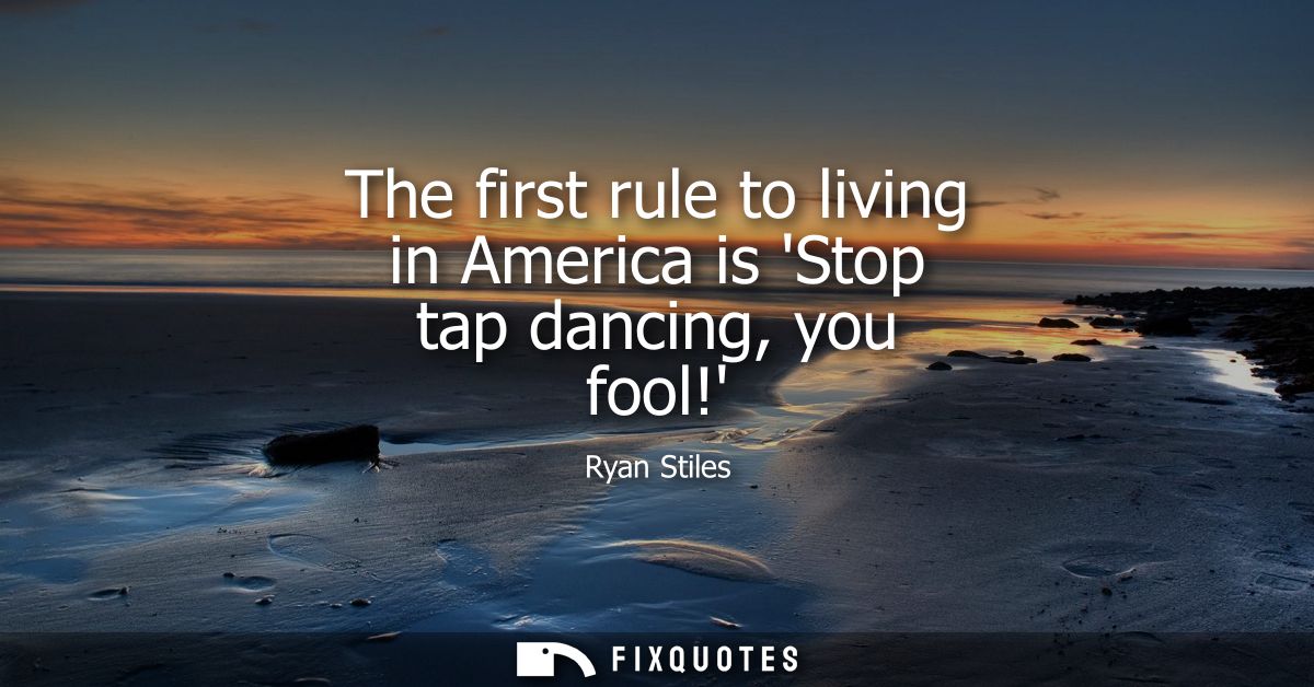 The first rule to living in America is Stop tap dancing, you fool!