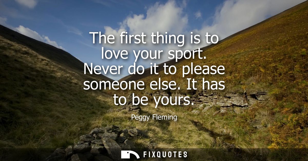 The first thing is to love your sport. Never do it to please someone else. It has to be yours