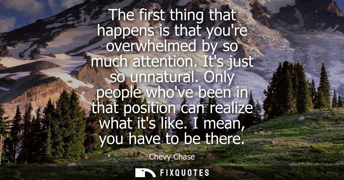 The first thing that happens is that youre overwhelmed by so much attention. Its just so unnatural. Only people whove be
