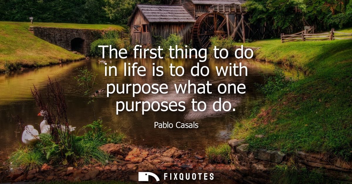 The first thing to do in life is to do with purpose what one purposes to do