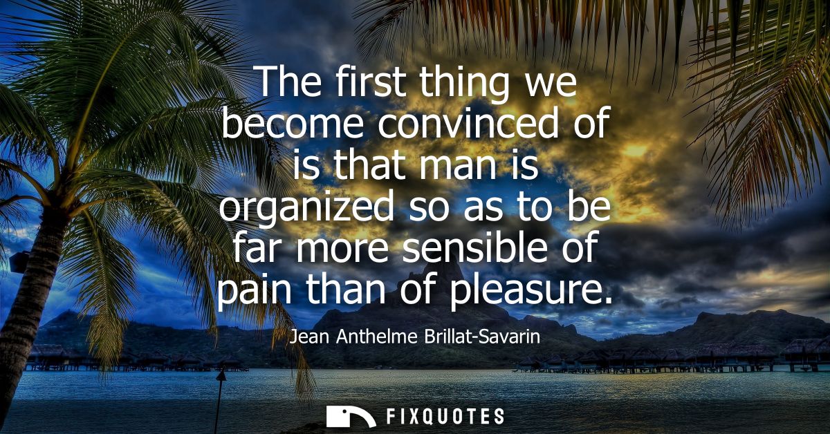The first thing we become convinced of is that man is organized so as to be far more sensible of pain than of pleasure