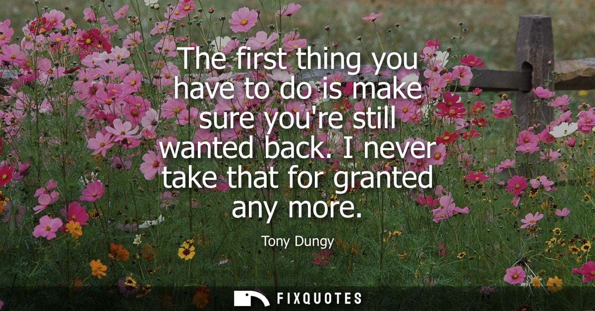 The first thing you have to do is make sure youre still wanted back. I never take that for granted any more