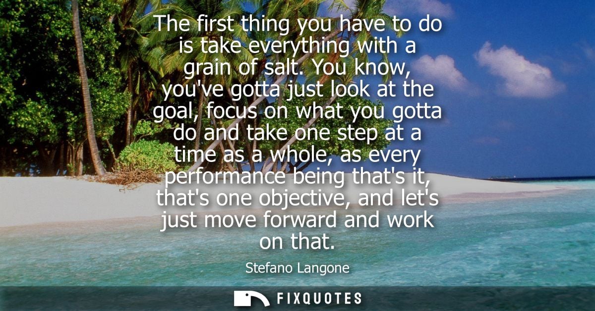 The first thing you have to do is take everything with a grain of salt. You know, youve gotta just look at the goal, foc