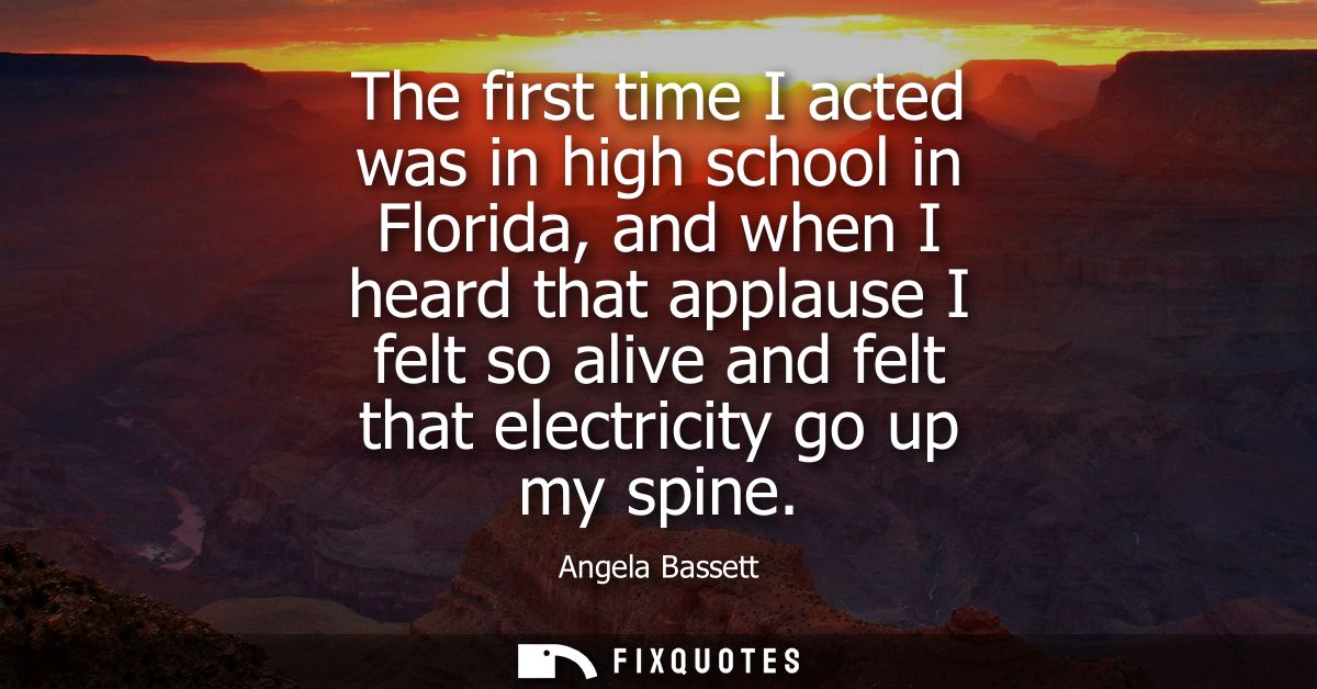 The first time I acted was in high school in Florida, and when I heard that applause I felt so alive and felt that elect