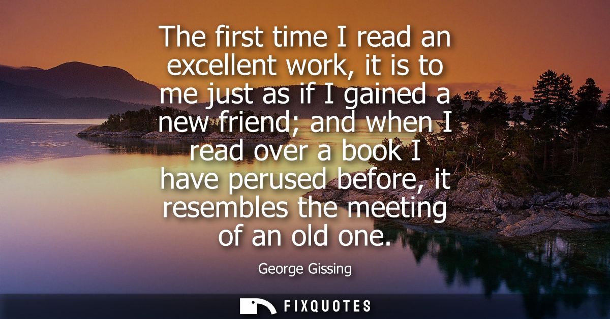 The first time I read an excellent work, it is to me just as if I gained a new friend and when I read over a book I have