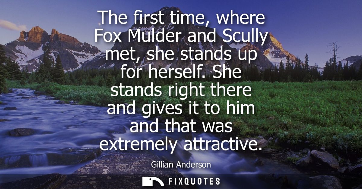 The first time, where Fox Mulder and Scully met, she stands up for herself. She stands right there and gives it to him a