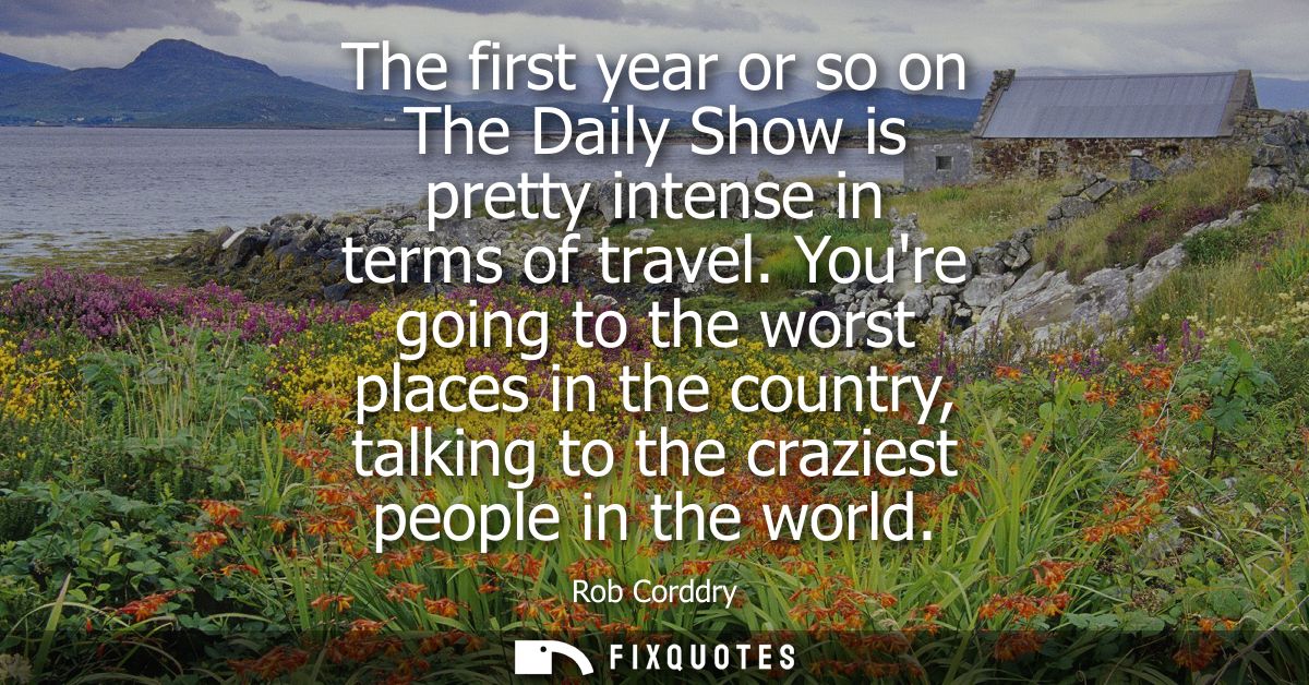 The first year or so on The Daily Show is pretty intense in terms of travel. Youre going to the worst places in the coun