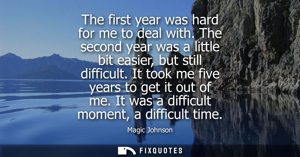 The first year was hard for me to deal with. The second year was a little bit easier, but still difficult. It took me fi