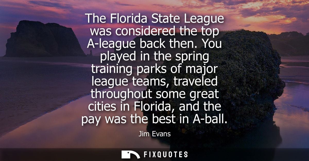 The Florida State League was considered the top A-league back then. You played in the spring training parks of major lea