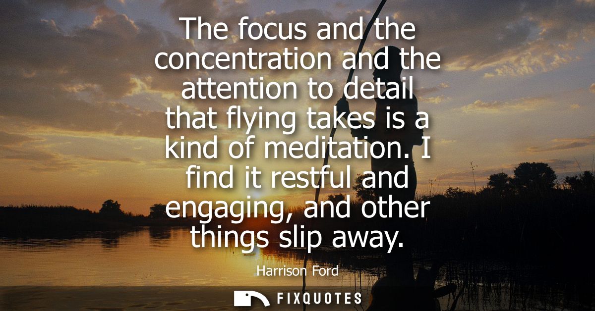 The focus and the concentration and the attention to detail that flying takes is a kind of meditation.