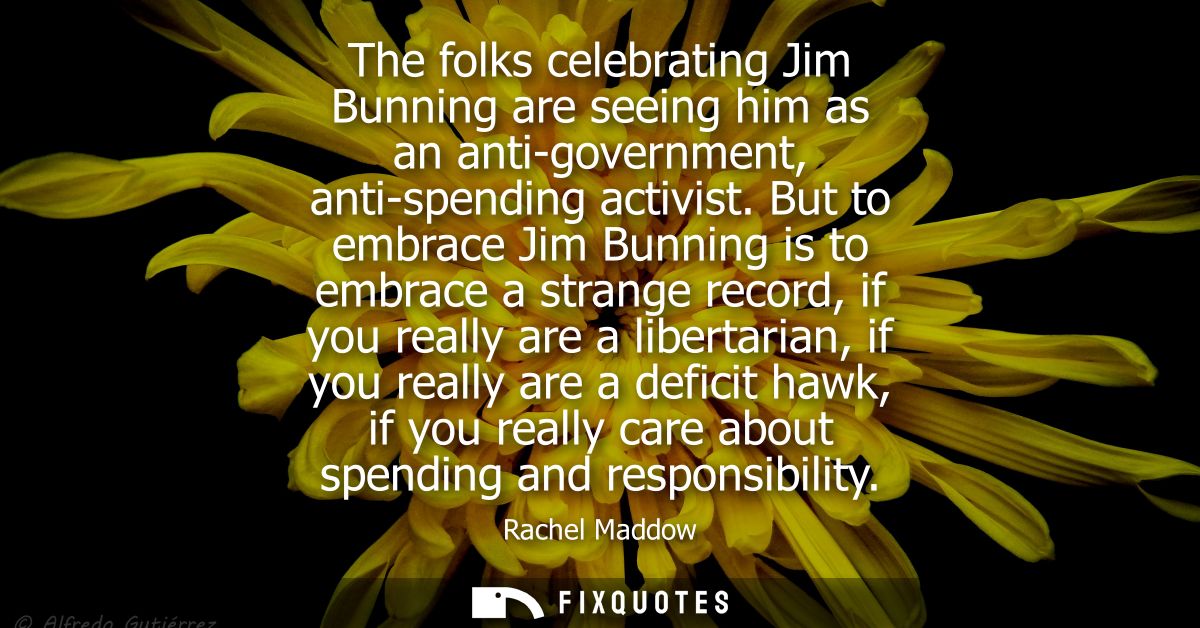The folks celebrating Jim Bunning are seeing him as an anti-government, anti-spending activist. But to embrace Jim Bunni