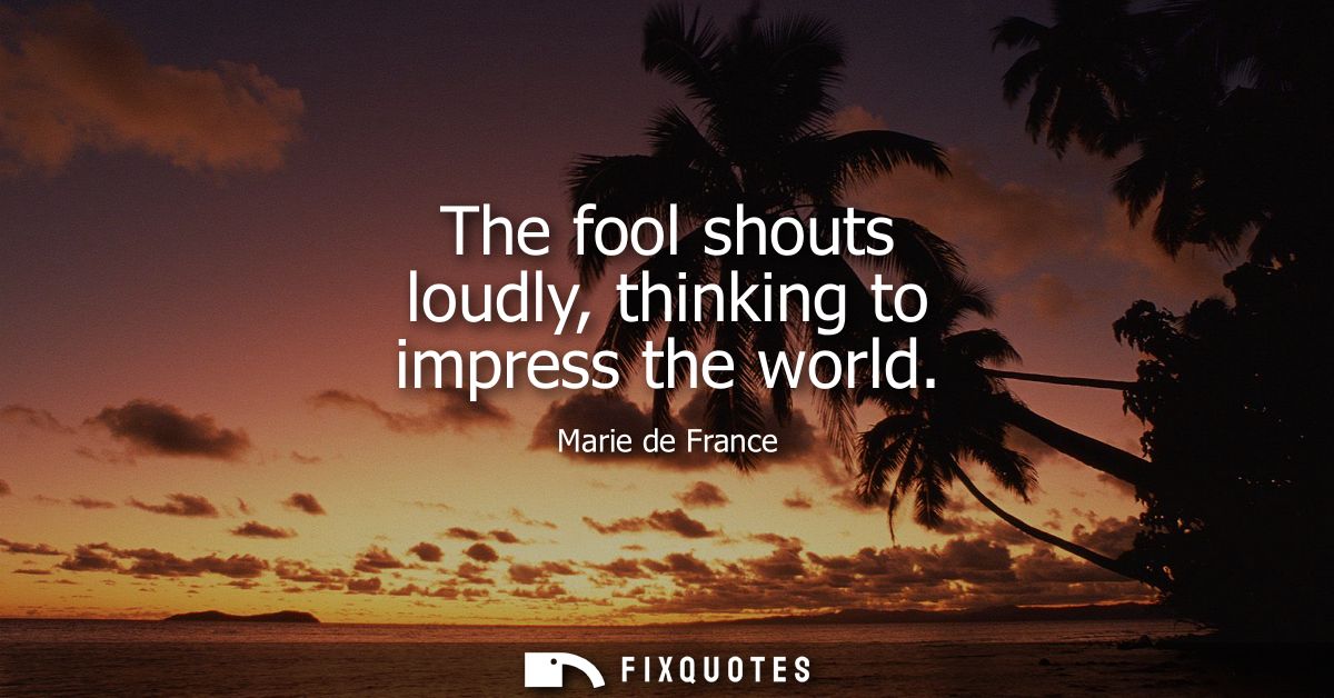 The fool shouts loudly, thinking to impress the world