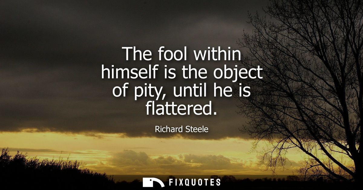 The fool within himself is the object of pity, until he is flattered