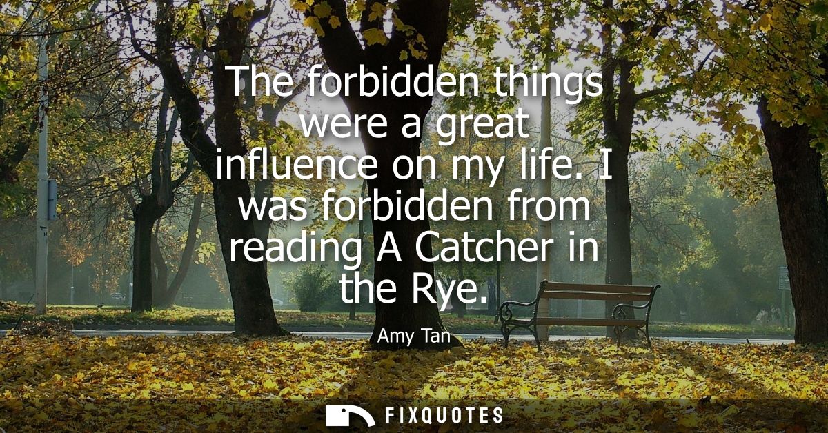 The forbidden things were a great influence on my life. I was forbidden from reading A Catcher in the Rye