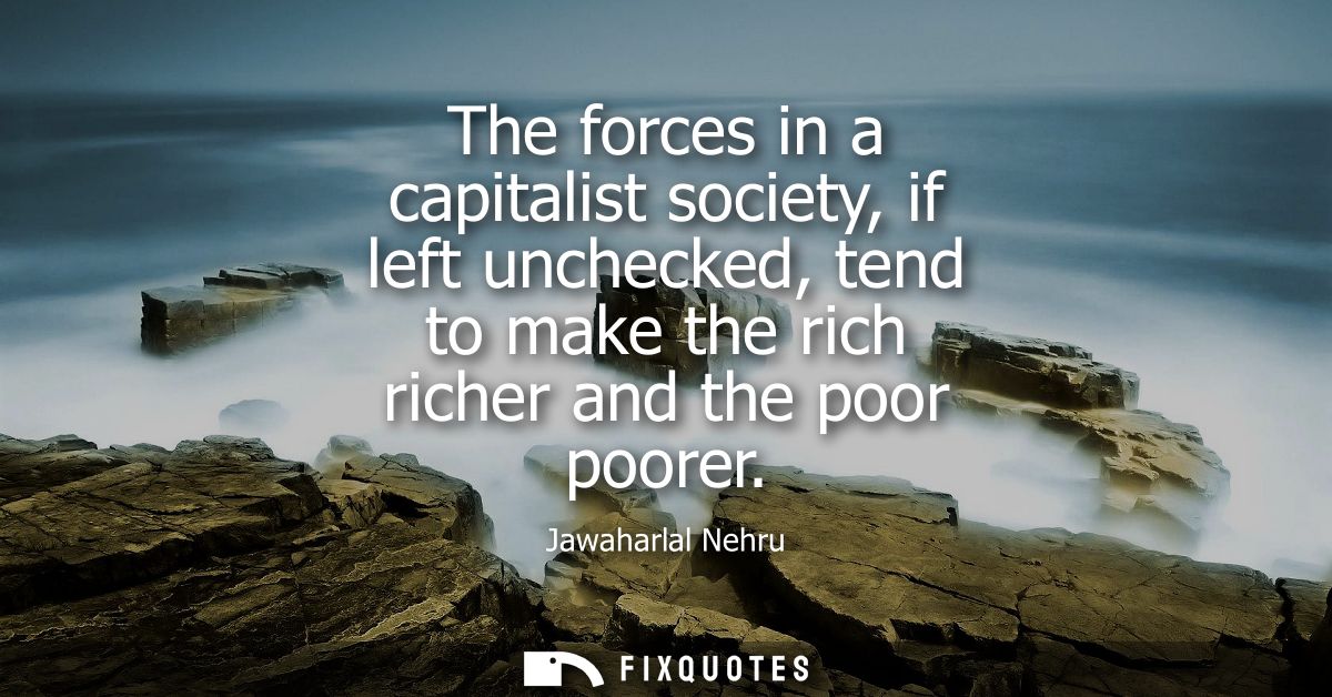 The forces in a capitalist society, if left unchecked, tend to make the rich richer and the poor poorer