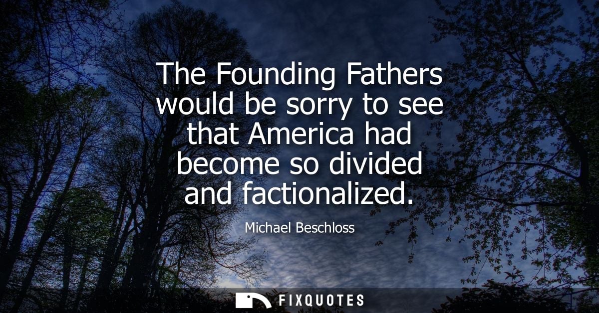 The Founding Fathers would be sorry to see that America had become so divided and factionalized - Michael Beschloss