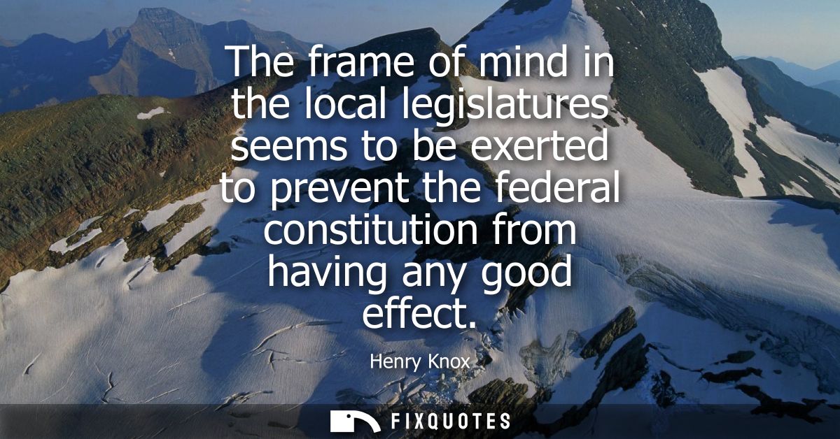The frame of mind in the local legislatures seems to be exerted to prevent the federal constitution from having any good