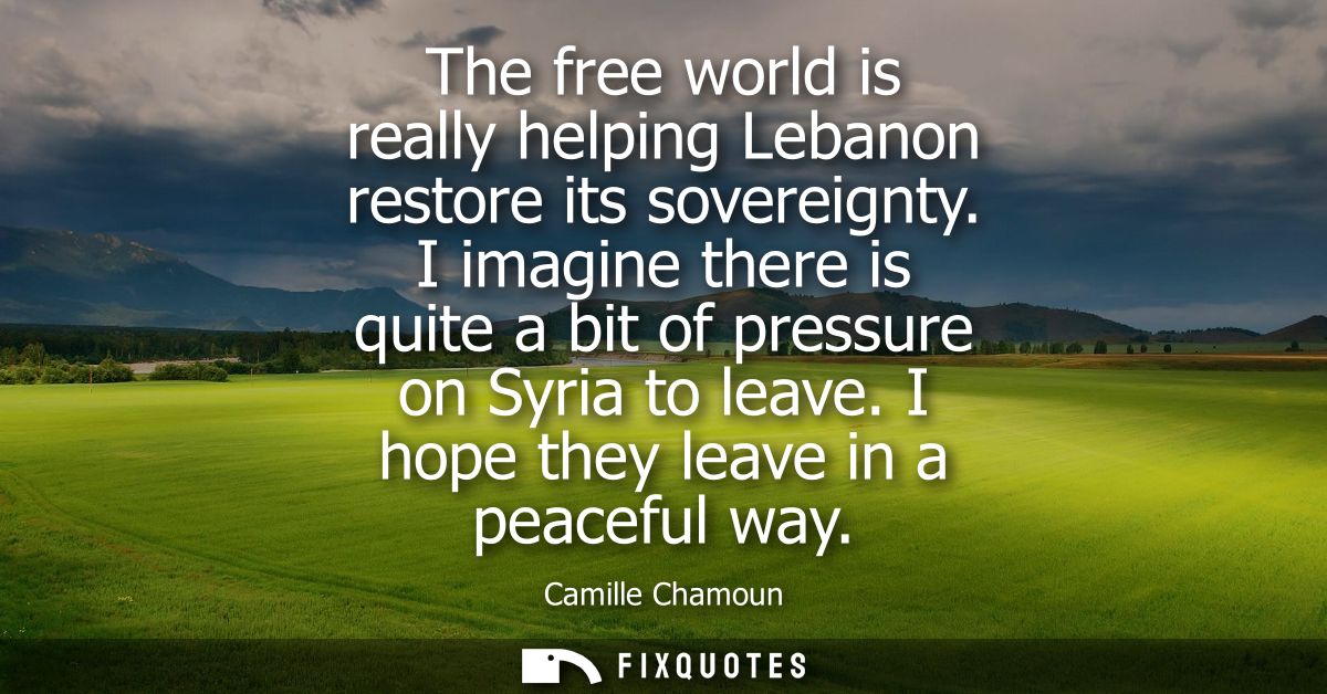 The free world is really helping Lebanon restore its sovereignty. I imagine there is quite a bit of pressure on Syria to