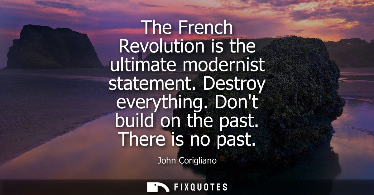 The French Revolution is the ultimate modernist statement. Destroy everything. Dont build on the past. There is no past