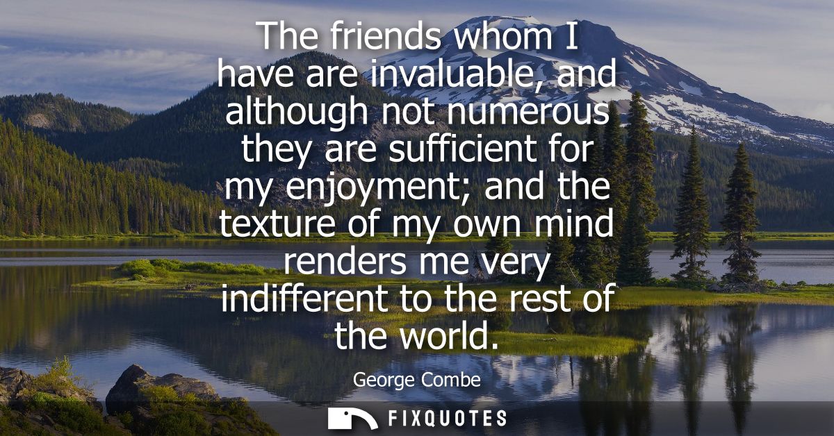 The friends whom I have are invaluable, and although not numerous they are sufficient for my enjoyment and the texture o