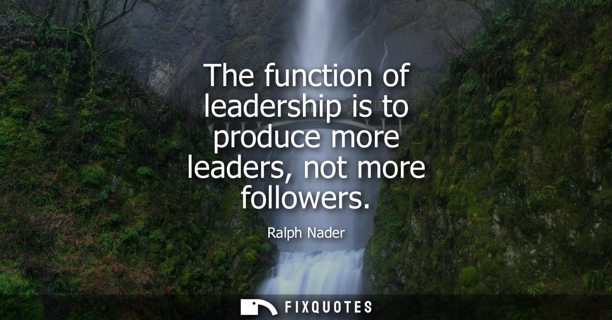 The function of leadership is to produce more leaders, not more followers