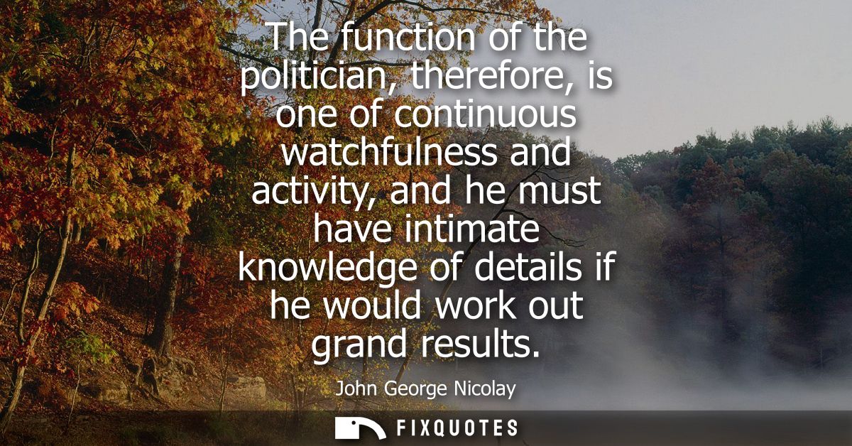 The function of the politician, therefore, is one of continuous watchfulness and activity, and he must have intimate kno