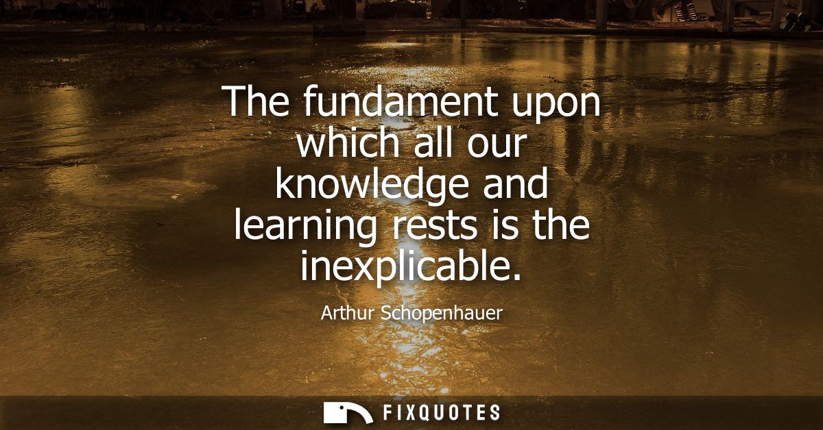 The fundament upon which all our knowledge and learning rests is the inexplicable